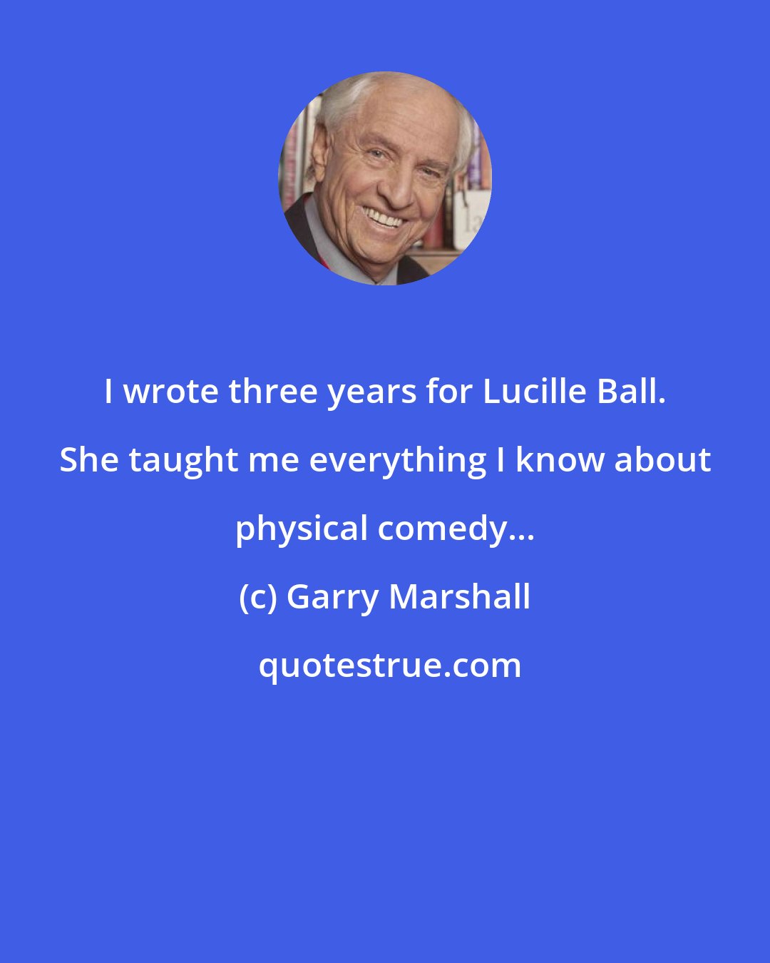 Garry Marshall: I wrote three years for Lucille Ball. She taught me everything I know about physical comedy...