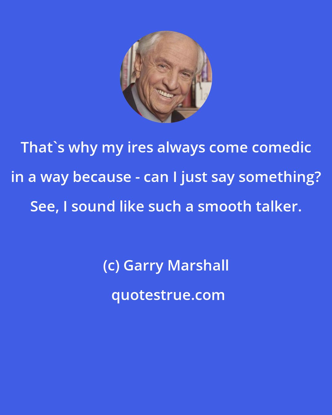 Garry Marshall: That's why my ires always come comedic in a way because - can I just say something? See, I sound like such a smooth talker.