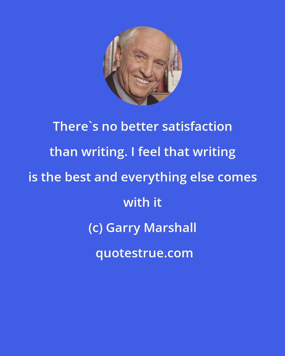 Garry Marshall: There's no better satisfaction than writing. I feel that writing is the best and everything else comes with it