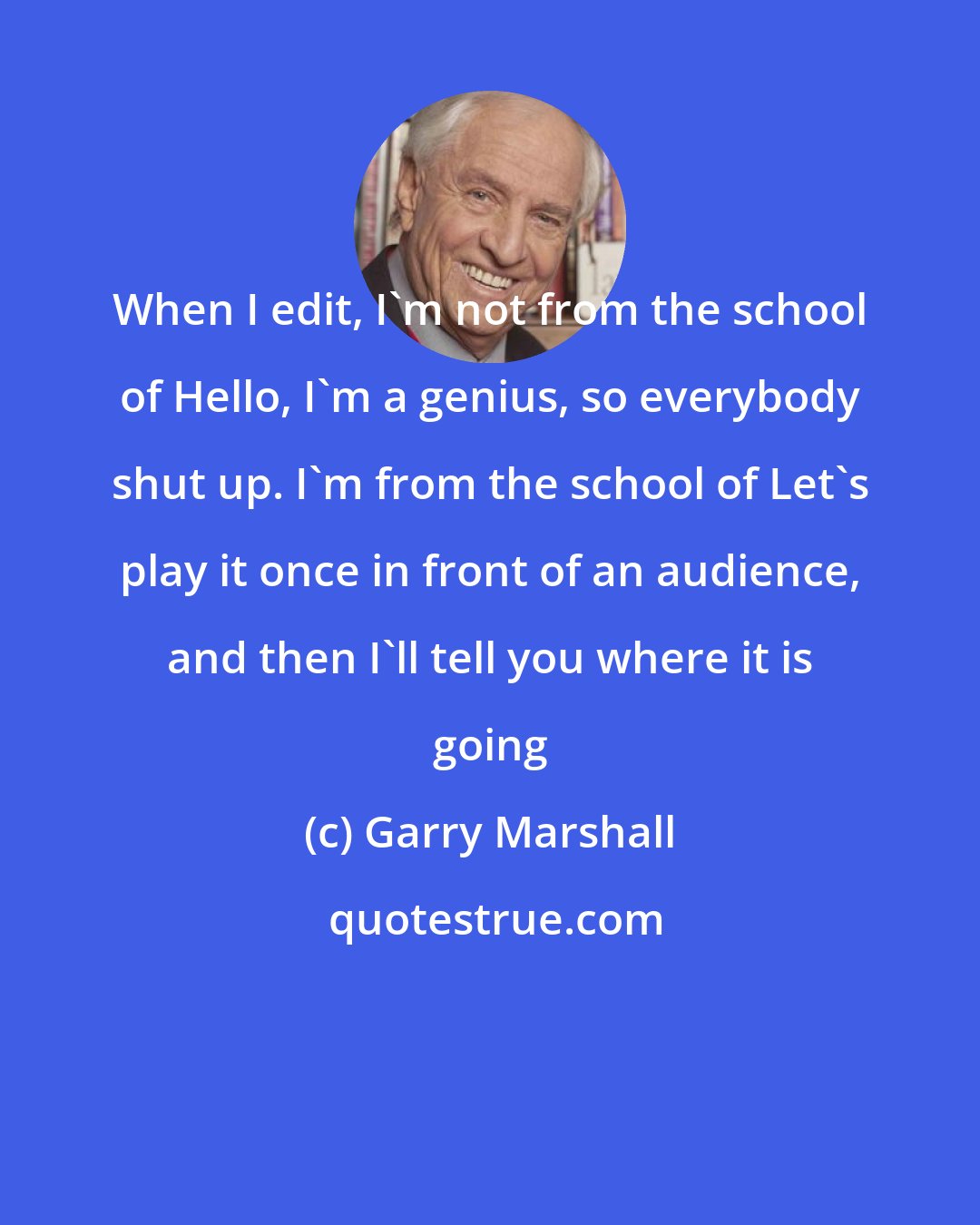 Garry Marshall: When I edit, I'm not from the school of Hello, I'm a genius, so everybody shut up. I'm from the school of Let's play it once in front of an audience, and then I'll tell you where it is going