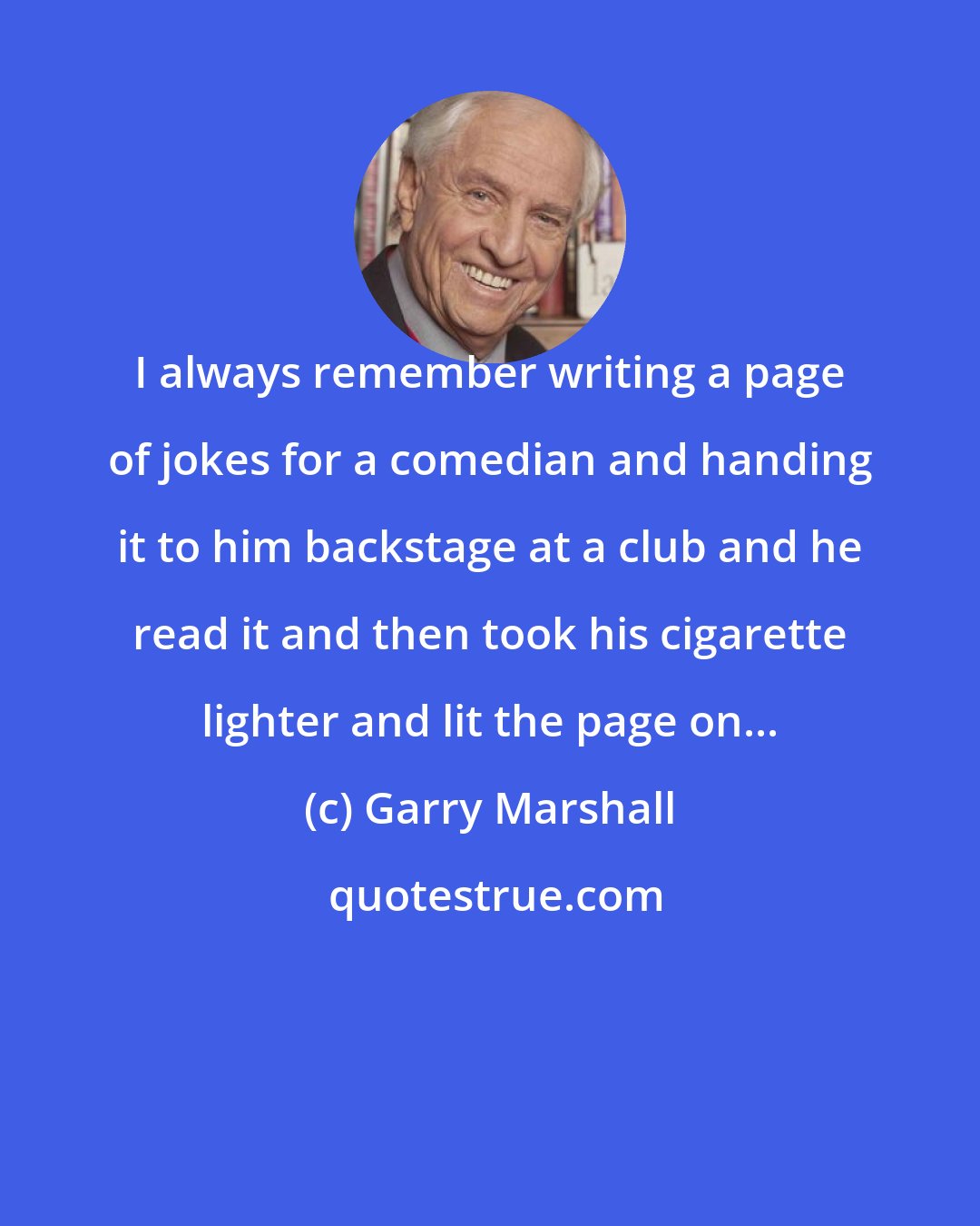 Garry Marshall: I always remember writing a page of jokes for a comedian and handing it to him backstage at a club and he read it and then took his cigarette lighter and lit the page on...