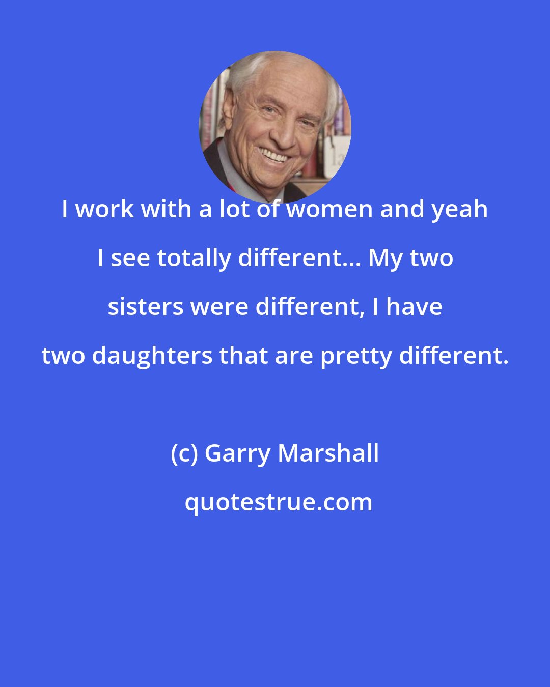 Garry Marshall: I work with a lot of women and yeah I see totally different... My two sisters were different, I have two daughters that are pretty different.