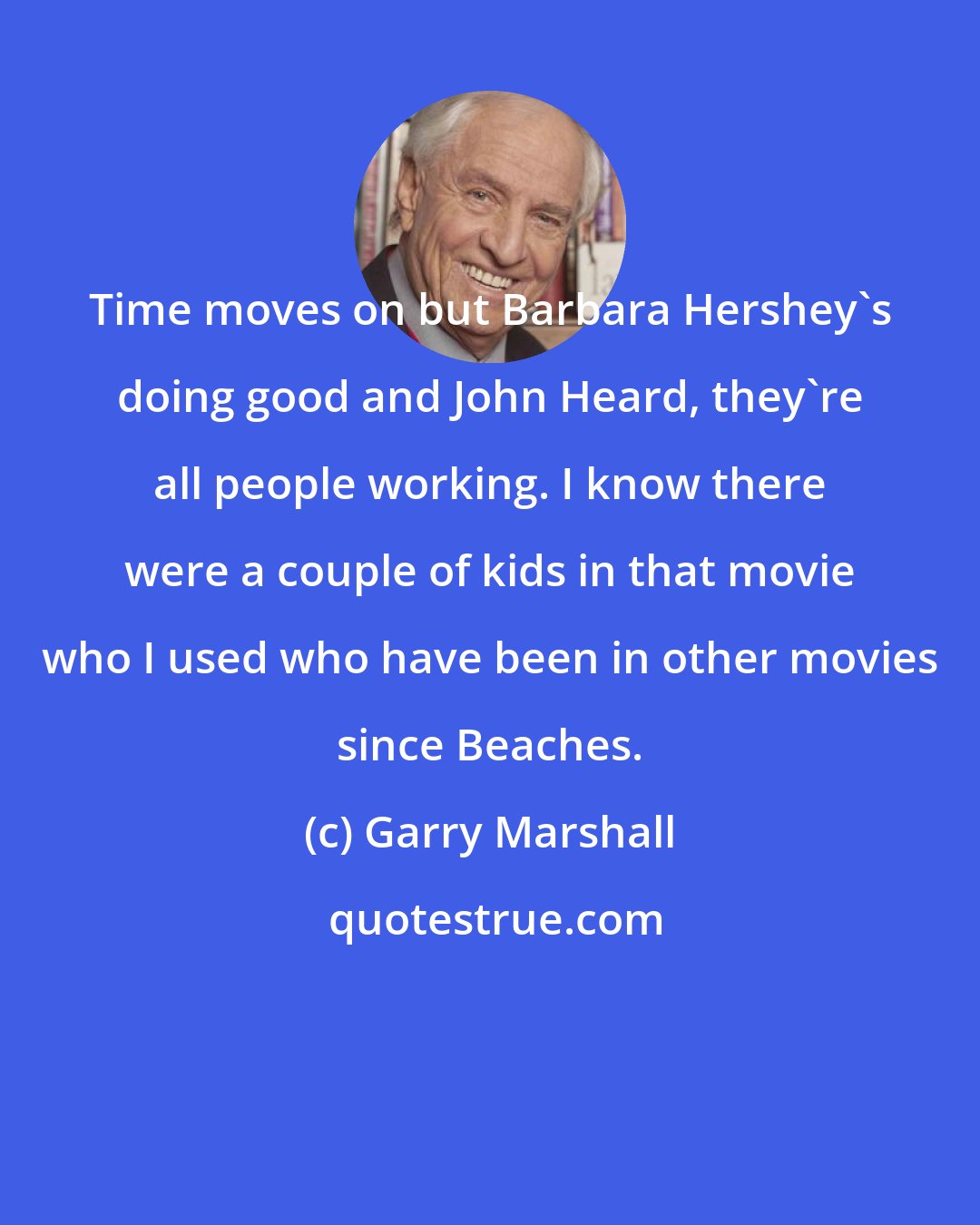 Garry Marshall: Time moves on but Barbara Hershey's doing good and John Heard, they're all people working. I know there were a couple of kids in that movie who I used who have been in other movies since Beaches.