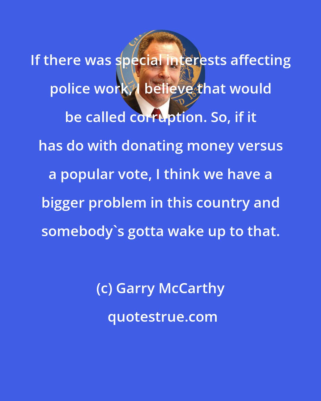 Garry McCarthy: If there was special interests affecting police work, I believe that would be called corruption. So, if it has do with donating money versus a popular vote, I think we have a bigger problem in this country and somebody's gotta wake up to that.