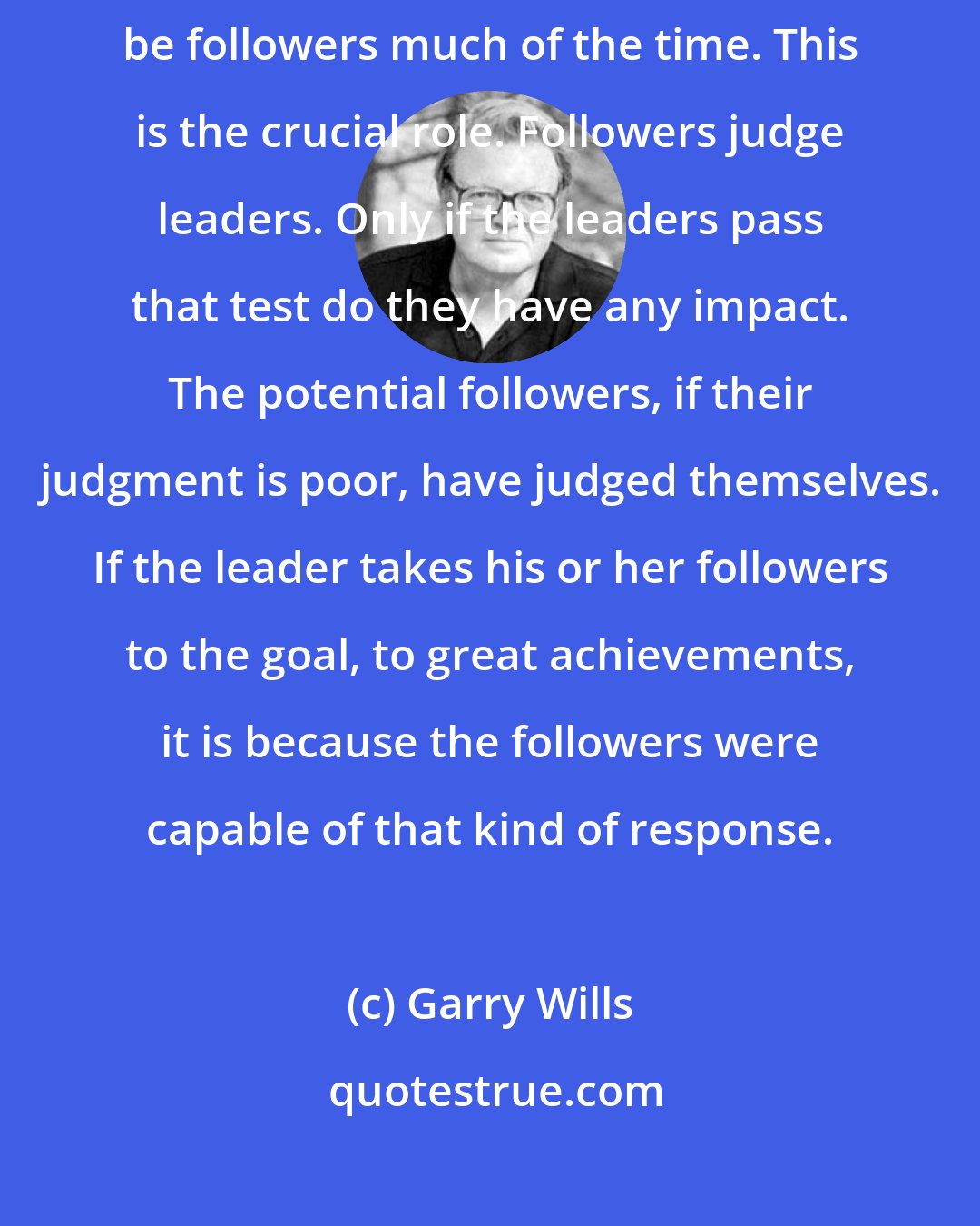 Garry Wills: Not many of us will be leaders; and even those who are leaders must also be followers much of the time. This is the crucial role. Followers judge leaders. Only if the leaders pass that test do they have any impact. The potential followers, if their judgment is poor, have judged themselves. If the leader takes his or her followers to the goal, to great achievements, it is because the followers were capable of that kind of response.
