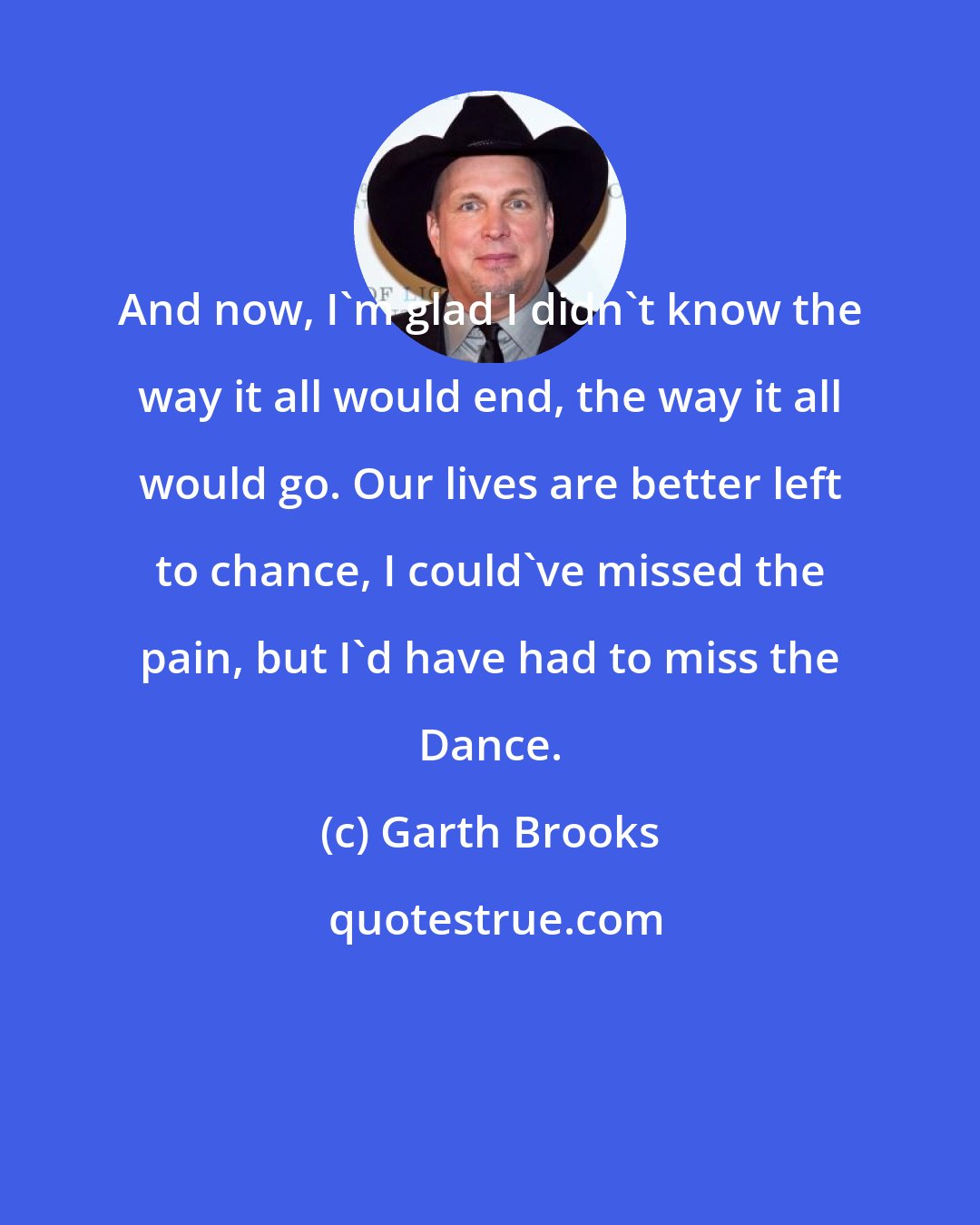 Garth Brooks: And now, I'm glad I didn't know the way it all would end, the way it all would go. Our lives are better left to chance, I could've missed the pain, but I'd have had to miss the Dance.