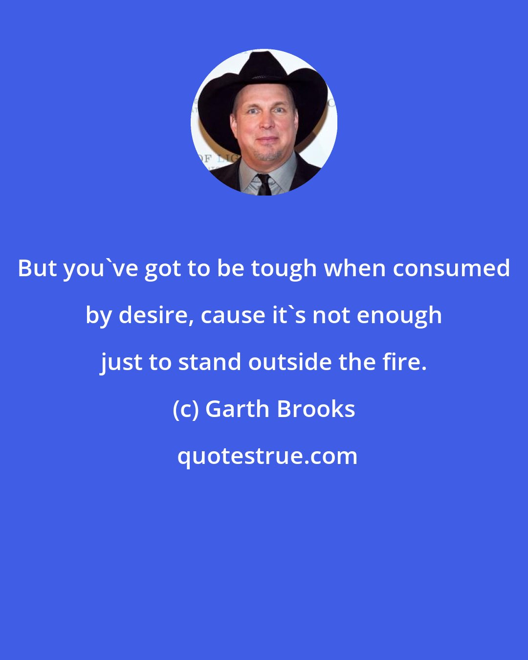 Garth Brooks: But you've got to be tough when consumed by desire, cause it's not enough just to stand outside the fire.