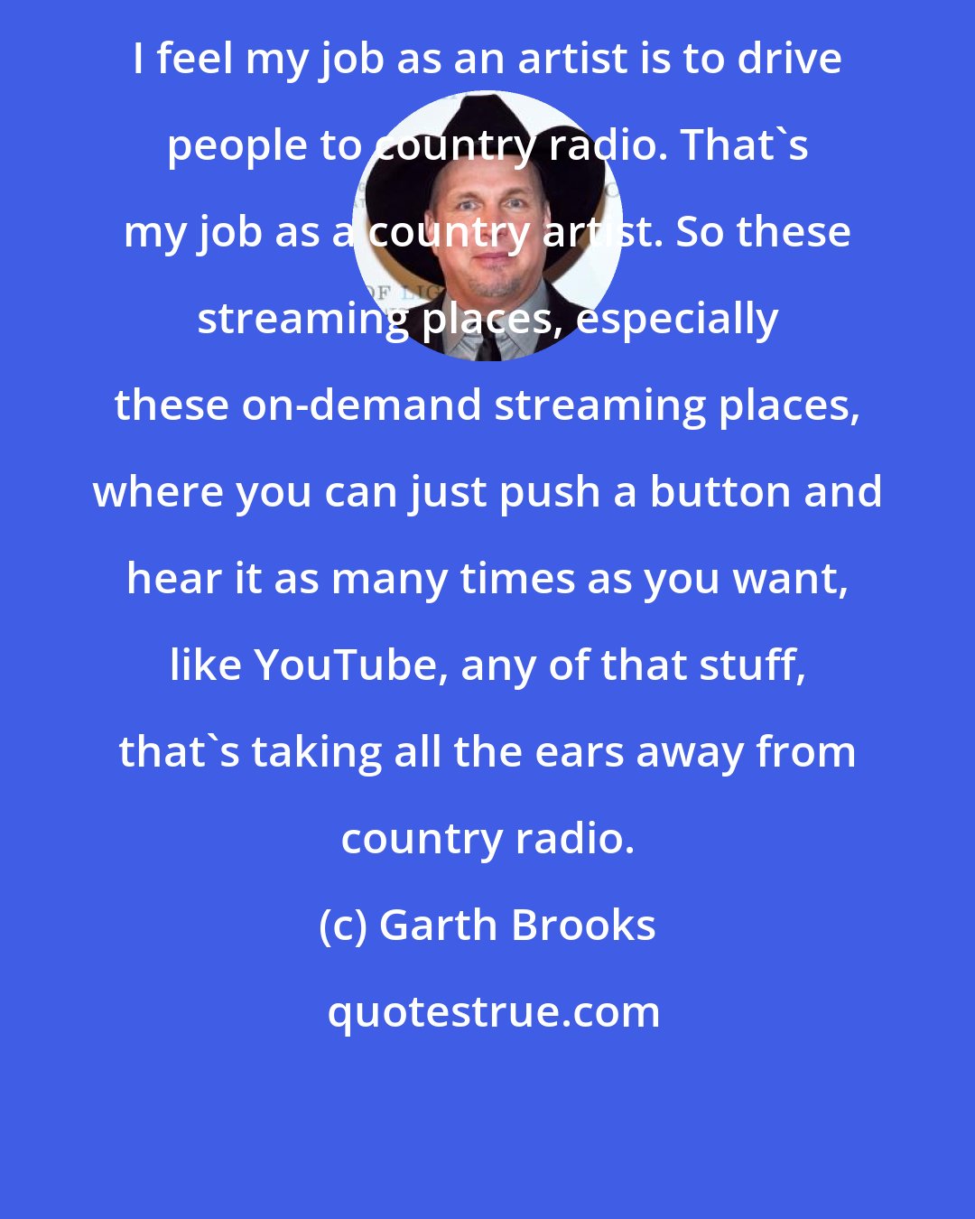 Garth Brooks: I feel my job as an artist is to drive people to country radio. That's my job as a country artist. So these streaming places, especially these on-demand streaming places, where you can just push a button and hear it as many times as you want, like YouTube, any of that stuff, that's taking all the ears away from country radio.