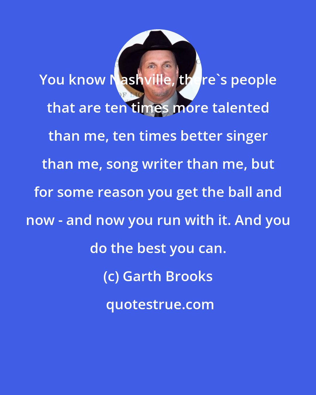 Garth Brooks: You know Nashville, there's people that are ten times more talented than me, ten times better singer than me, song writer than me, but for some reason you get the ball and now - and now you run with it. And you do the best you can.