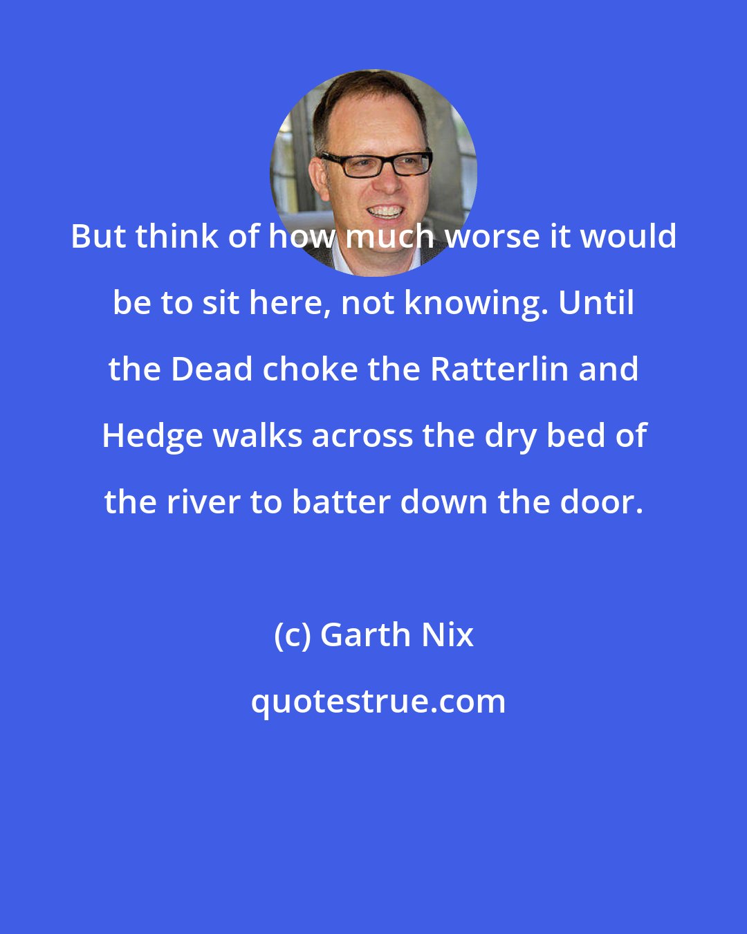 Garth Nix: But think of how much worse it would be to sit here, not knowing. Until the Dead choke the Ratterlin and Hedge walks across the dry bed of the river to batter down the door.