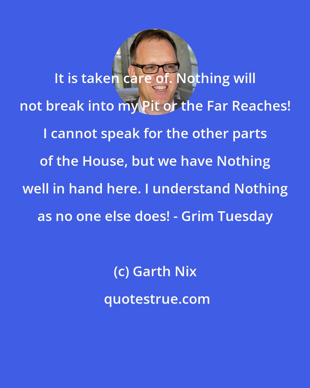 Garth Nix: It is taken care of. Nothing will not break into my Pit or the Far Reaches! I cannot speak for the other parts of the House, but we have Nothing well in hand here. I understand Nothing as no one else does! - Grim Tuesday