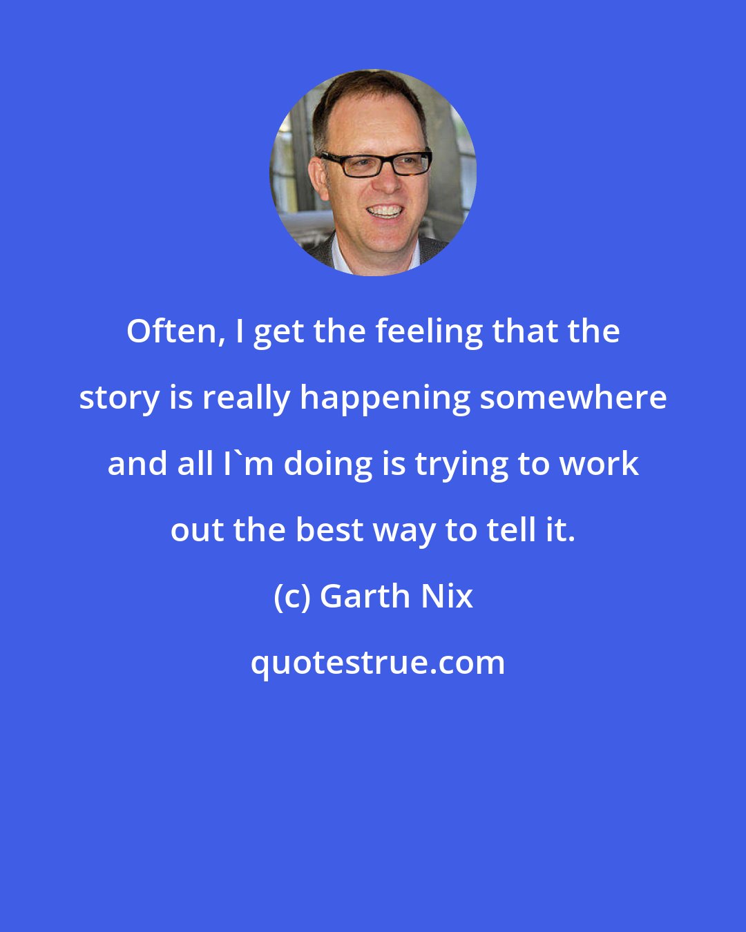 Garth Nix: Often, I get the feeling that the story is really happening somewhere and all I'm doing is trying to work out the best way to tell it.