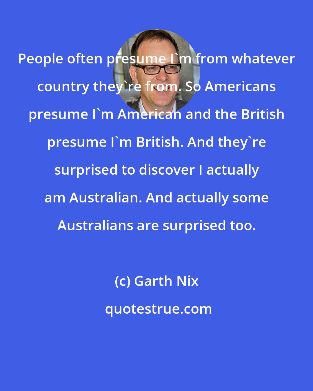 Garth Nix: People often presume I'm from whatever country they're from. So Americans presume I'm American and the British presume I'm British. And they're surprised to discover I actually am Australian. And actually some Australians are surprised too.