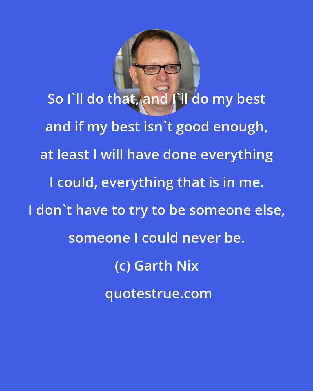 Garth Nix: So I'll do that, and I'll do my best and if my best isn't good enough, at least I will have done everything I could, everything that is in me. I don't have to try to be someone else, someone I could never be.