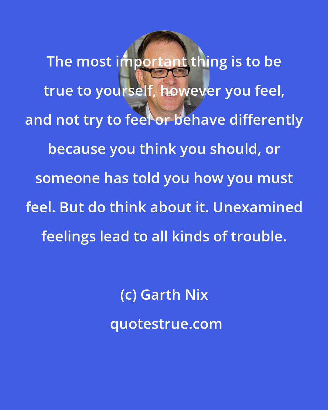 Garth Nix: The most important thing is to be true to yourself, however you feel, and not try to feel or behave differently because you think you should, or someone has told you how you must feel. But do think about it. Unexamined feelings lead to all kinds of trouble.