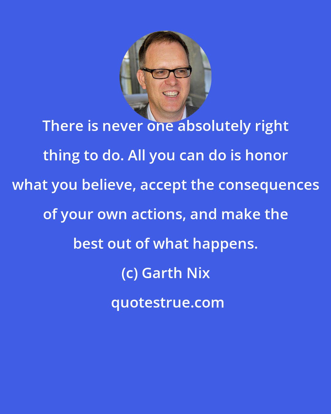 Garth Nix: There is never one absolutely right thing to do. All you can do is honor what you believe, accept the consequences of your own actions, and make the best out of what happens.