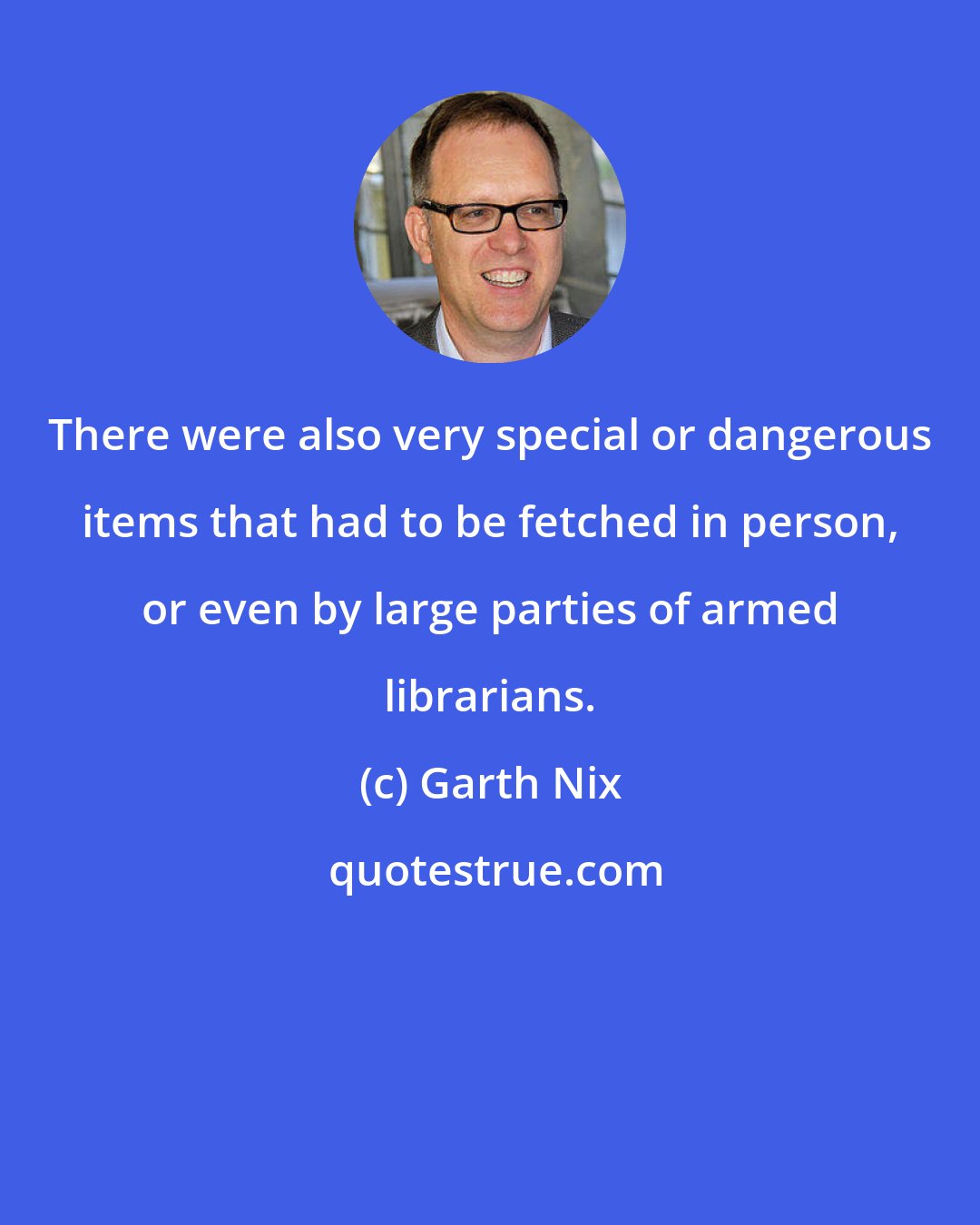 Garth Nix: There were also very special or dangerous items that had to be fetched in person, or even by large parties of armed librarians.