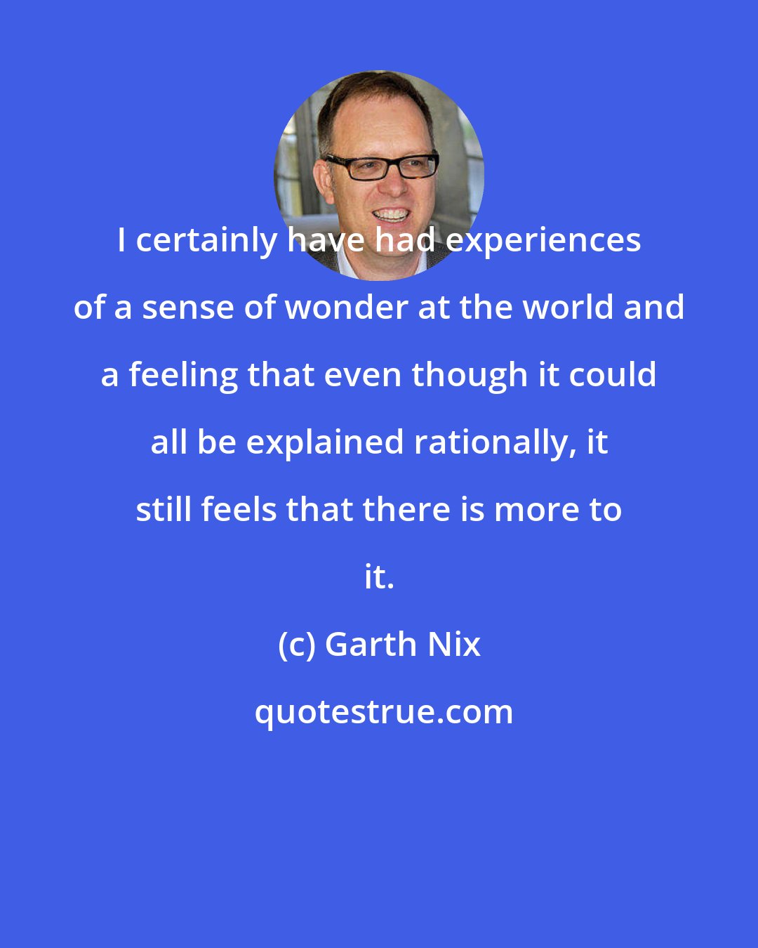 Garth Nix: I certainly have had experiences of a sense of wonder at the world and a feeling that even though it could all be explained rationally, it still feels that there is more to it.