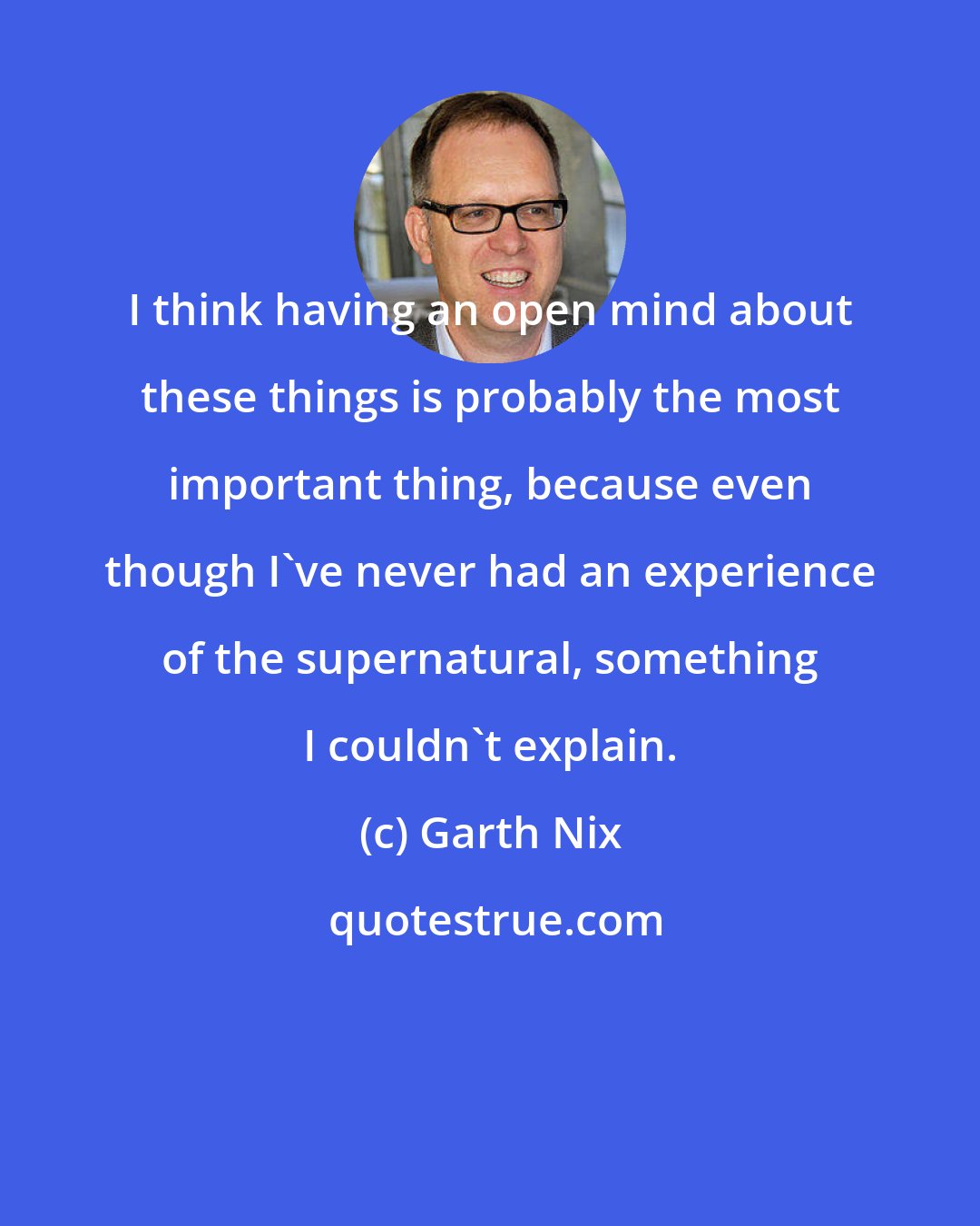 Garth Nix: I think having an open mind about these things is probably the most important thing, because even though I've never had an experience of the supernatural, something I couldn't explain.