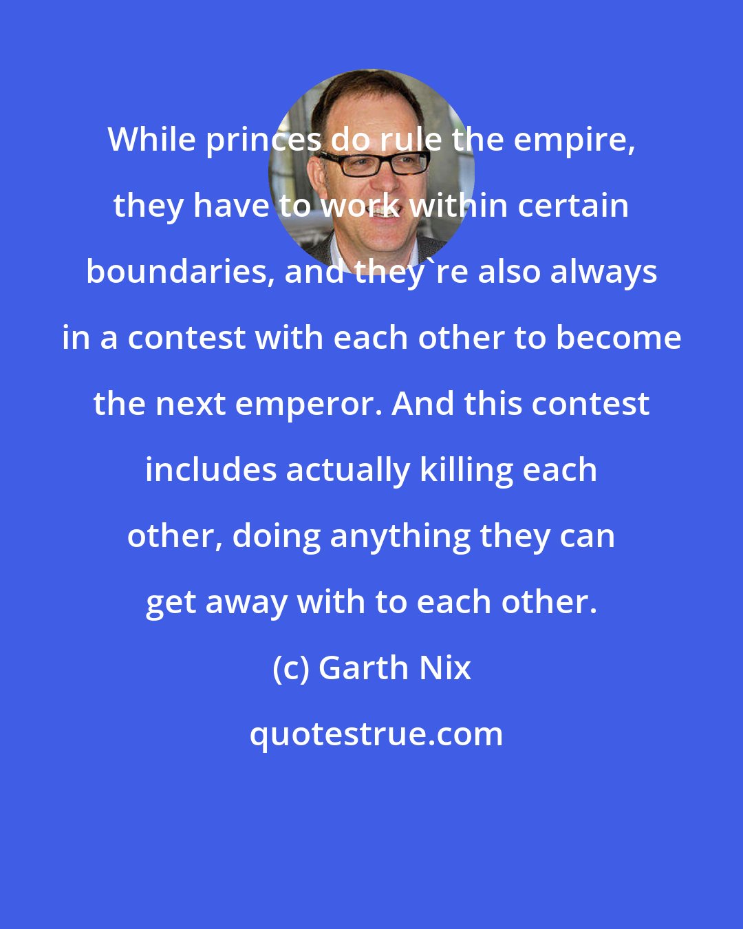 Garth Nix: While princes do rule the empire, they have to work within certain boundaries, and they're also always in a contest with each other to become the next emperor. And this contest includes actually killing each other, doing anything they can get away with to each other.