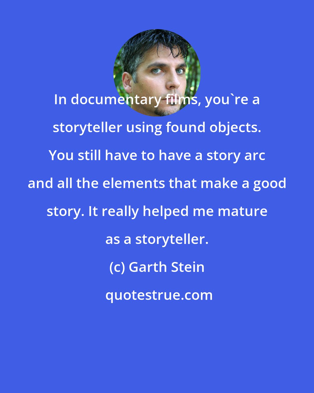 Garth Stein: In documentary films, you're a storyteller using found objects. You still have to have a story arc and all the elements that make a good story. It really helped me mature as a storyteller.