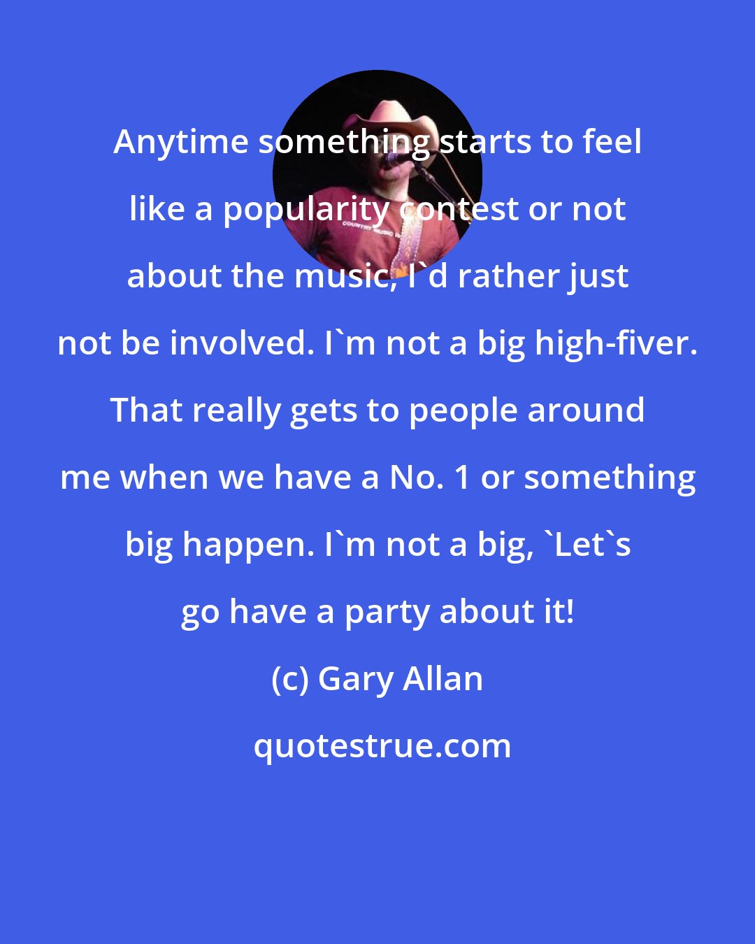 Gary Allan: Anytime something starts to feel like a popularity contest or not about the music, I'd rather just not be involved. I'm not a big high-fiver. That really gets to people around me when we have a No. 1 or something big happen. I'm not a big, 'Let's go have a party about it!