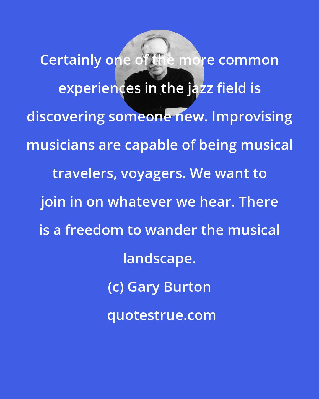 Gary Burton: Certainly one of the more common experiences in the jazz field is discovering someone new. Improvising musicians are capable of being musical travelers, voyagers. We want to join in on whatever we hear. There is a freedom to wander the musical landscape.