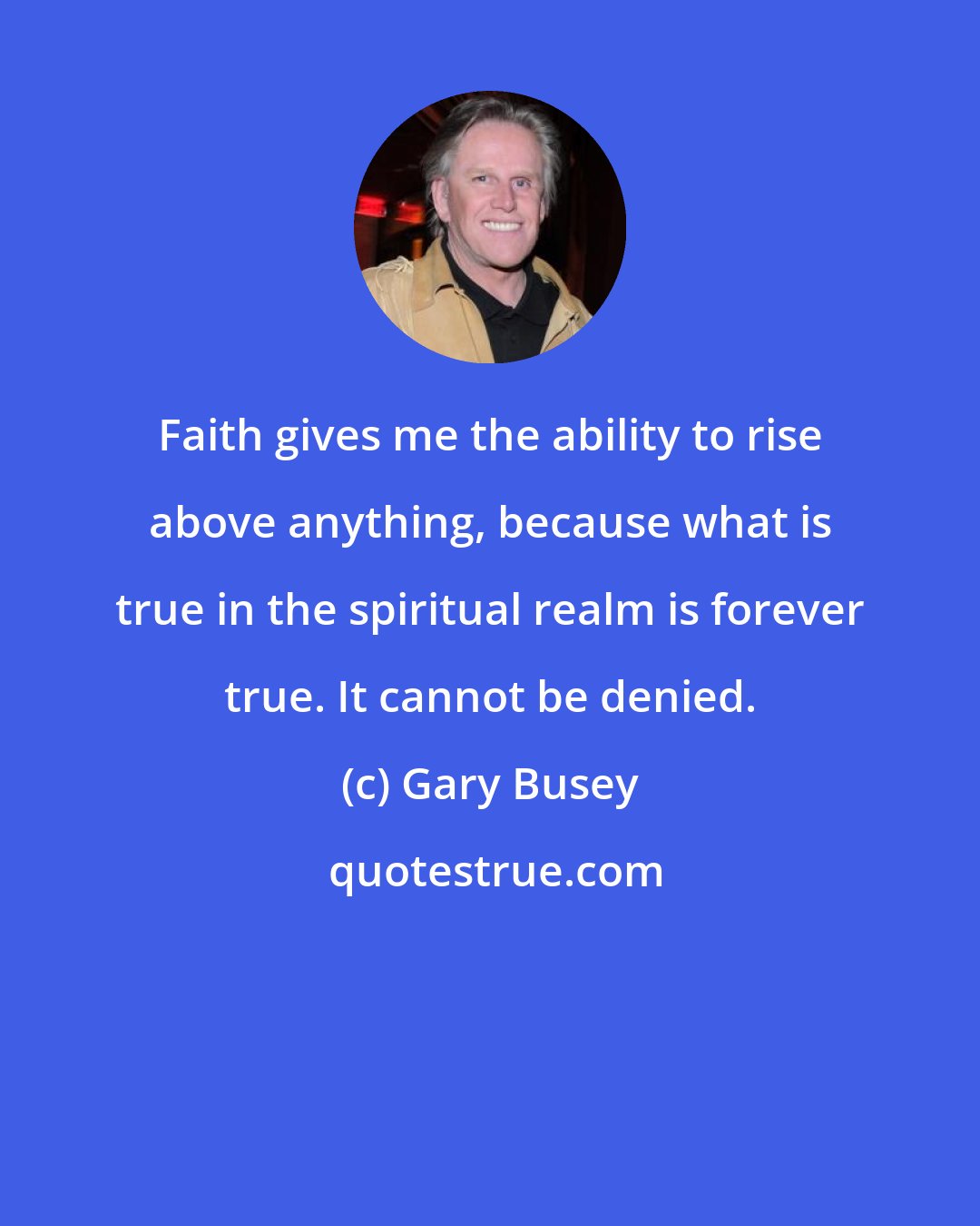 Gary Busey: Faith gives me the ability to rise above anything, because what is true in the spiritual realm is forever true. It cannot be denied.