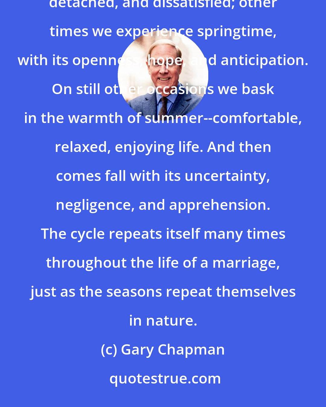 Gary Chapman: Marriages are always moving from one season to another. Sometimes we find ourselves in winter--discouraged, detached, and dissatisfied; other times we experience springtime, with its openness, hope, and anticipation. On still other occasions we bask in the warmth of summer--comfortable, relaxed, enjoying life. And then comes fall with its uncertainty, negligence, and apprehension. The cycle repeats itself many times throughout the life of a marriage, just as the seasons repeat themselves in nature.