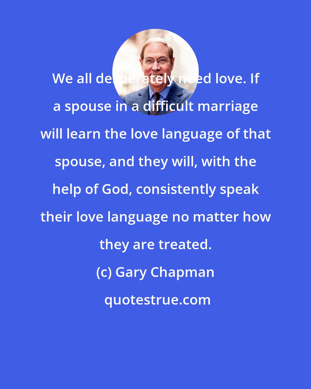 Gary Chapman: We all desperately need love. If a spouse in a difficult marriage will learn the love language of that spouse, and they will, with the help of God, consistently speak their love language no matter how they are treated.