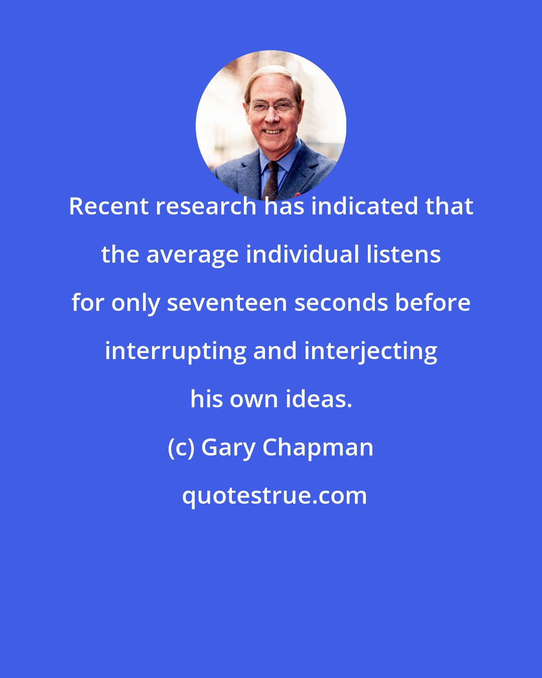 Gary Chapman: Recent research has indicated that the average individual listens for only seventeen seconds before interrupting and interjecting his own ideas.