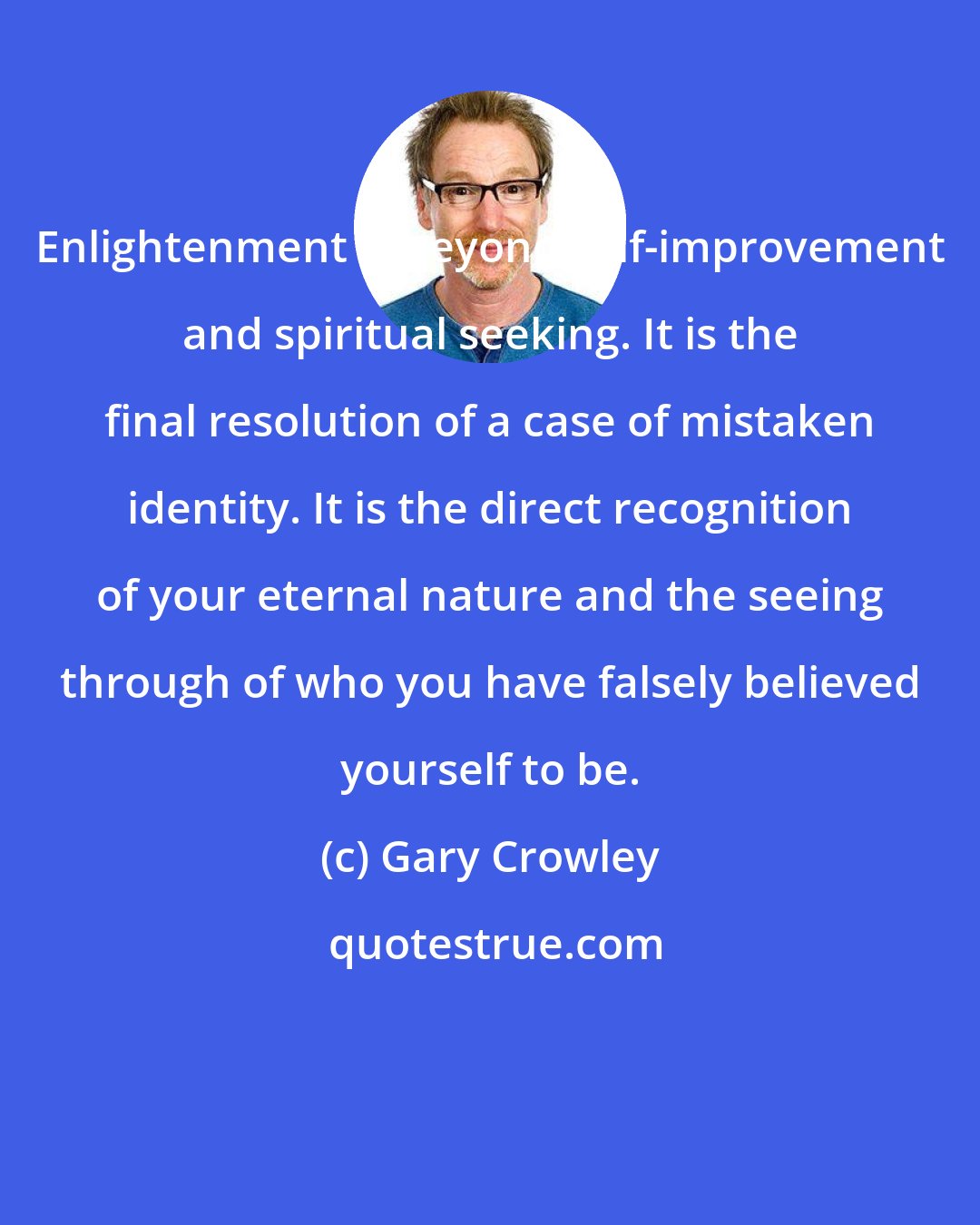 Gary Crowley: Enlightenment is beyond self-improvement and spiritual seeking. It is the final resolution of a case of mistaken identity. It is the direct recognition of your eternal nature and the seeing through of who you have falsely believed yourself to be.