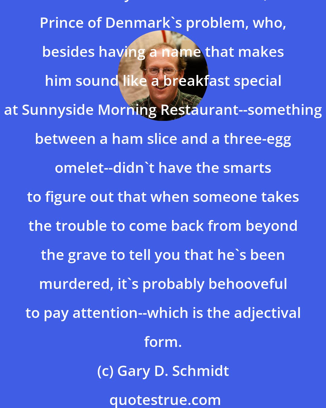 Gary D. Schmidt: I think something must happen to you when you get into eight grade. Like the Doug Swieteck's Brother Gene switches on and you become a jerk. 
Which may have been Hamlet, Prince of Denmark's problem, who, besides having a name that makes him sound like a breakfast special at Sunnyside Morning Restaurant--something between a ham slice and a three-egg omelet--didn't have the smarts to figure out that when someone takes the trouble to come back from beyond the grave to tell you that he's been murdered, it's probably behooveful to pay attention--which is the adjectival form.