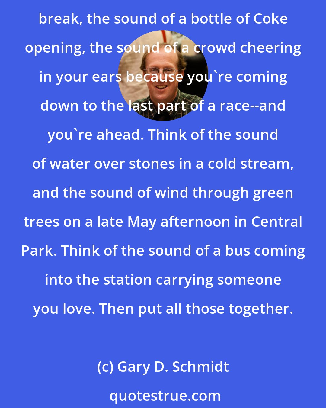 Gary D. Schmidt: Think of the sound you make when you let go after holding your breath for a very, very long time. Think of the gladdest sound you know: the sound of dawn on the first day of spring break, the sound of a bottle of Coke opening, the sound of a crowd cheering in your ears because you're coming down to the last part of a race--and you're ahead. Think of the sound of water over stones in a cold stream, and the sound of wind through green trees on a late May afternoon in Central Park. Think of the sound of a bus coming into the station carrying someone you love. Then put all those together.