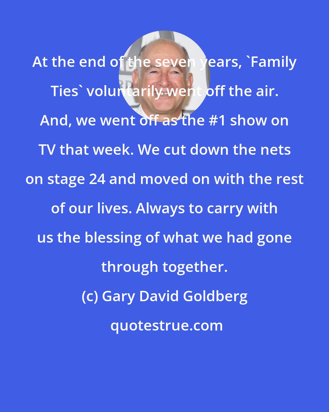 Gary David Goldberg: At the end of the seven years, 'Family Ties' voluntarily went off the air. And, we went off as the #1 show on TV that week. We cut down the nets on stage 24 and moved on with the rest of our lives. Always to carry with us the blessing of what we had gone through together.
