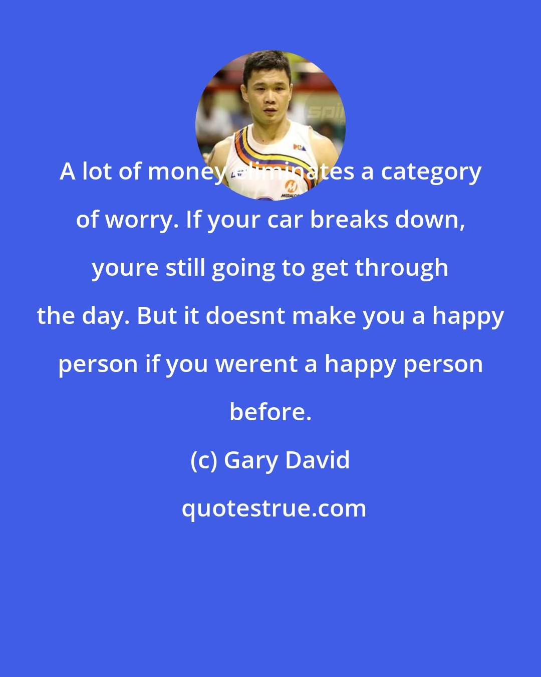 Gary David: A lot of money eliminates a category of worry. If your car breaks down, youre still going to get through the day. But it doesnt make you a happy person if you werent a happy person before.