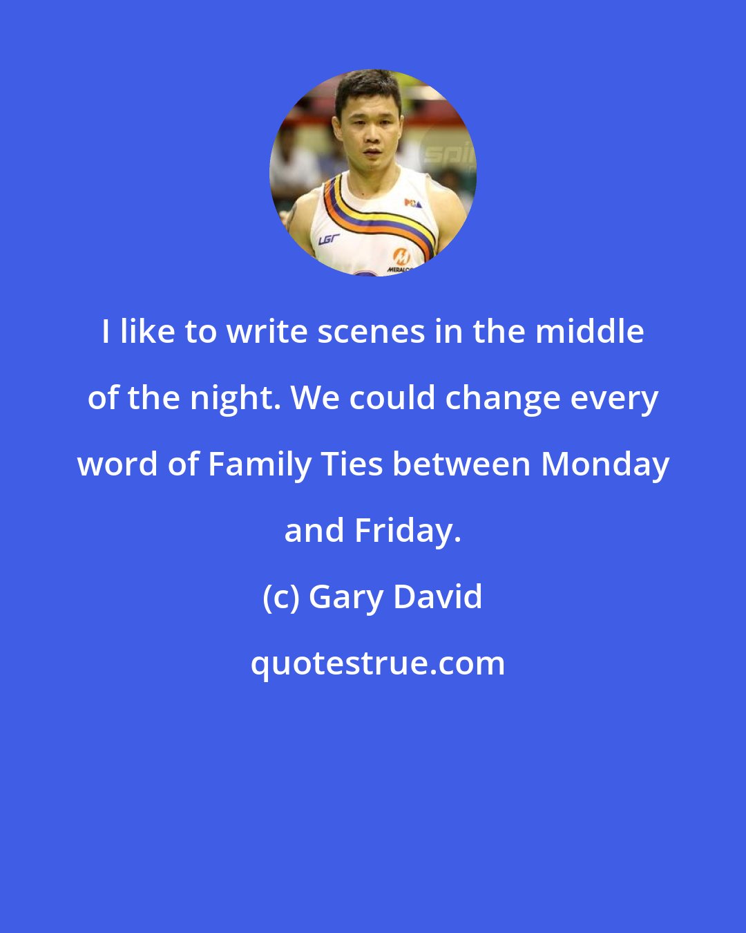 Gary David: I like to write scenes in the middle of the night. We could change every word of Family Ties between Monday and Friday.