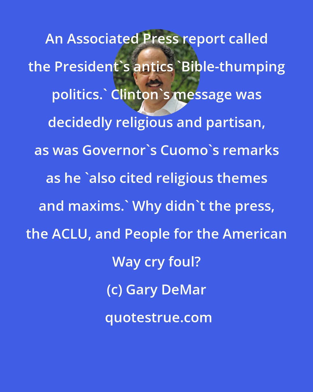 Gary DeMar: An Associated Press report called the President's antics 'Bible-thumping politics.' Clinton's message was decidedly religious and partisan, as was Governor's Cuomo's remarks as he 'also cited religious themes and maxims.' Why didn't the press, the ACLU, and People for the American Way cry foul?