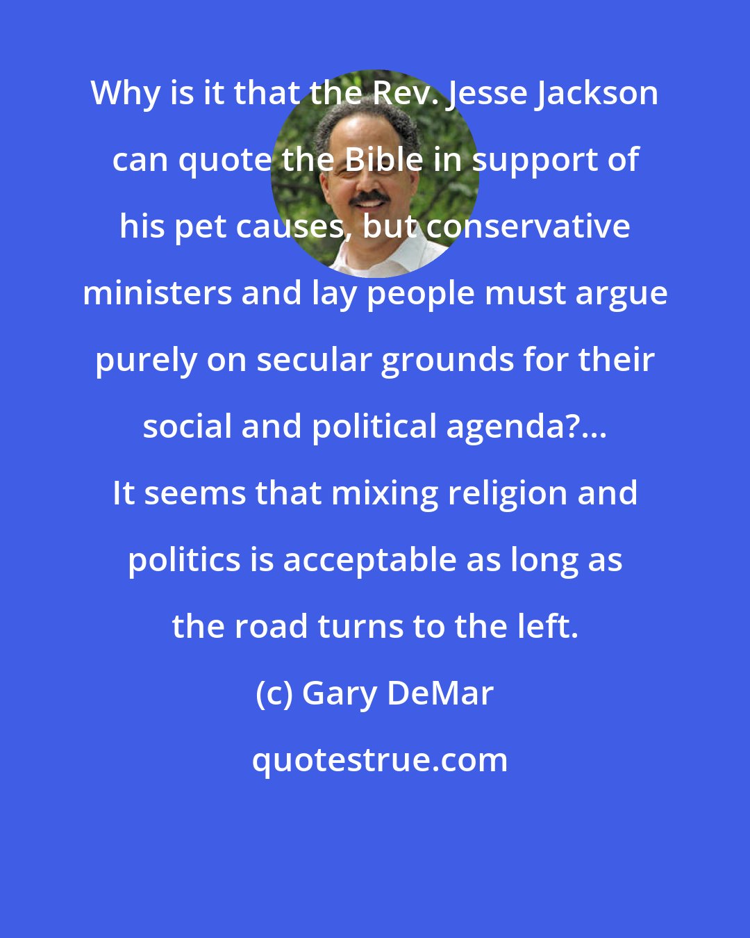 Gary DeMar: Why is it that the Rev. Jesse Jackson can quote the Bible in support of his pet causes, but conservative ministers and lay people must argue purely on secular grounds for their social and political agenda?... It seems that mixing religion and politics is acceptable as long as the road turns to the left.