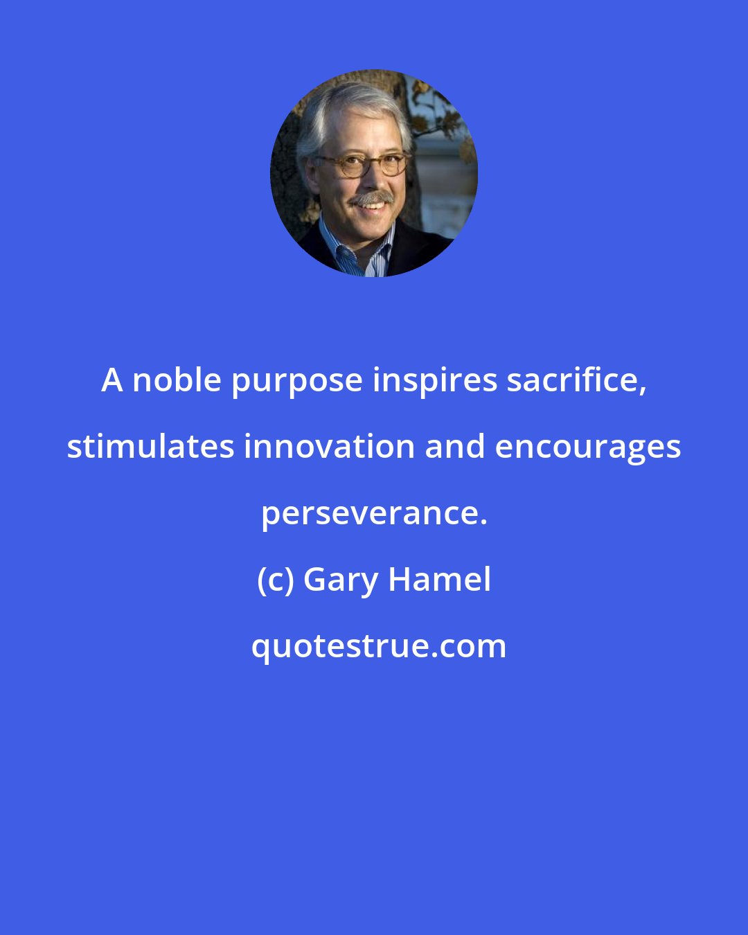 Gary Hamel: A noble purpose inspires sacrifice, stimulates innovation and encourages perseverance.