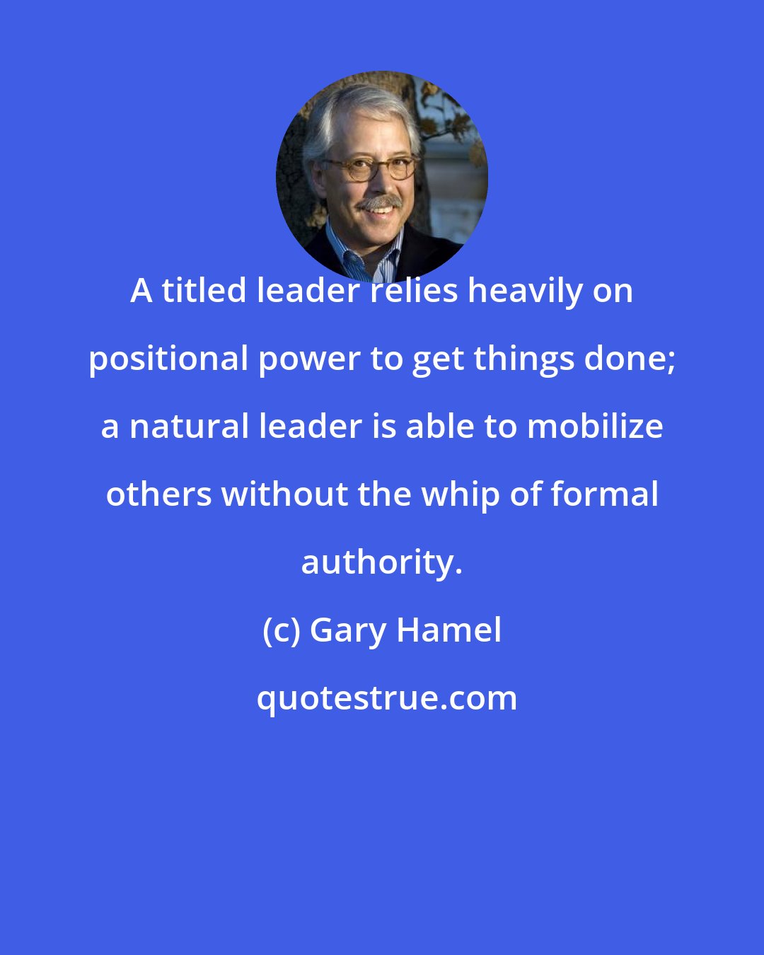 Gary Hamel: A titled leader relies heavily on positional power to get things done; a natural leader is able to mobilize others without the whip of formal authority.