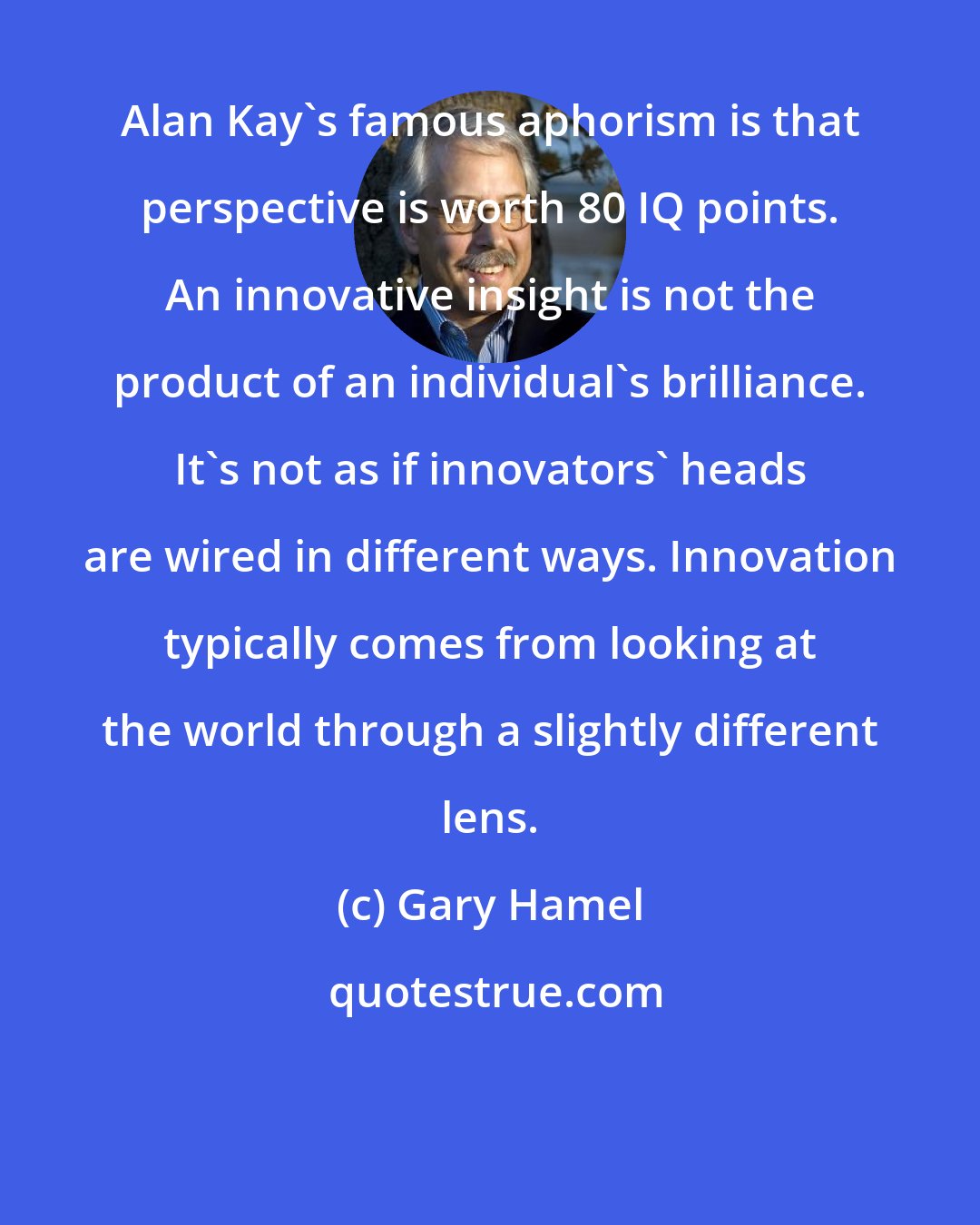 Gary Hamel: Alan Kay's famous aphorism is that perspective is worth 80 IQ points. An innovative insight is not the product of an individual's brilliance. It's not as if innovators' heads are wired in different ways. Innovation typically comes from looking at the world through a slightly different lens.