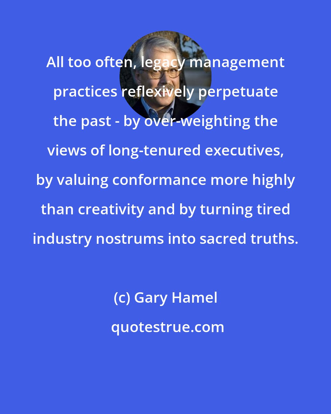 Gary Hamel: All too often, legacy management practices reflexively perpetuate the past - by over-weighting the views of long-tenured executives, by valuing conformance more highly than creativity and by turning tired industry nostrums into sacred truths.