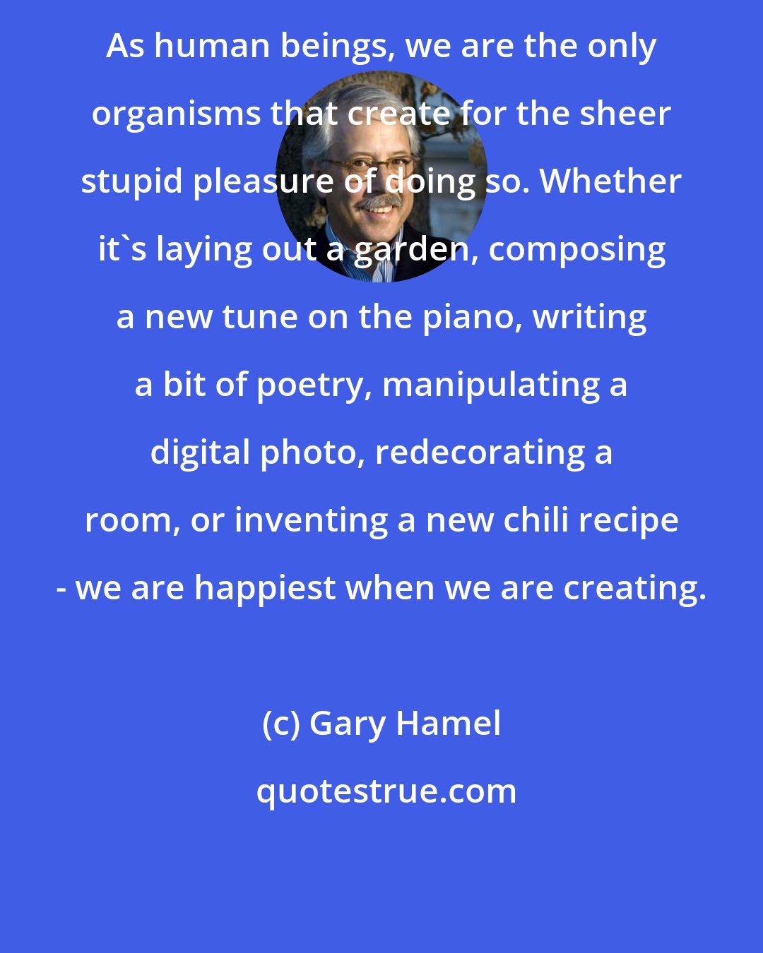 Gary Hamel: As human beings, we are the only organisms that create for the sheer stupid pleasure of doing so. Whether it's laying out a garden, composing a new tune on the piano, writing a bit of poetry, manipulating a digital photo, redecorating a room, or inventing a new chili recipe - we are happiest when we are creating.