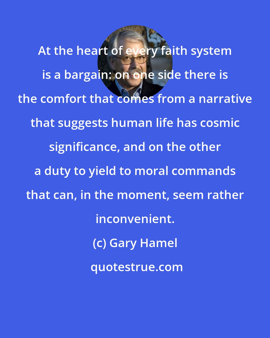 Gary Hamel: At the heart of every faith system is a bargain: on one side there is the comfort that comes from a narrative that suggests human life has cosmic significance, and on the other a duty to yield to moral commands that can, in the moment, seem rather inconvenient.