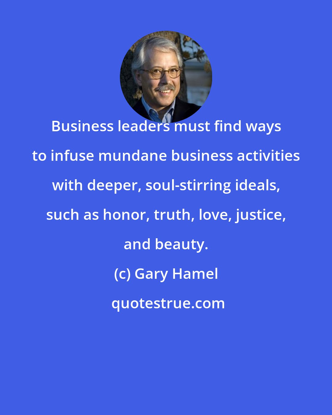 Gary Hamel: Business leaders must find ways to infuse mundane business activities with deeper, soul-stirring ideals, such as honor, truth, love, justice, and beauty.