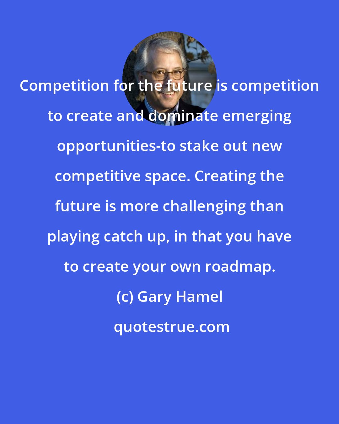 Gary Hamel: Competition for the future is competition to create and dominate emerging opportunities-to stake out new competitive space. Creating the future is more challenging than playing catch up, in that you have to create your own roadmap.