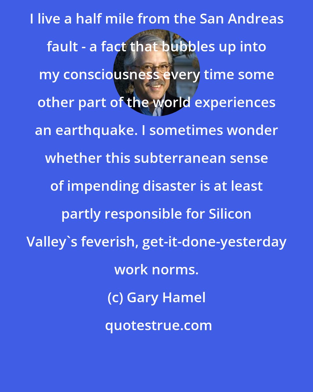 Gary Hamel: I live a half mile from the San Andreas fault - a fact that bubbles up into my consciousness every time some other part of the world experiences an earthquake. I sometimes wonder whether this subterranean sense of impending disaster is at least partly responsible for Silicon Valley's feverish, get-it-done-yesterday work norms.