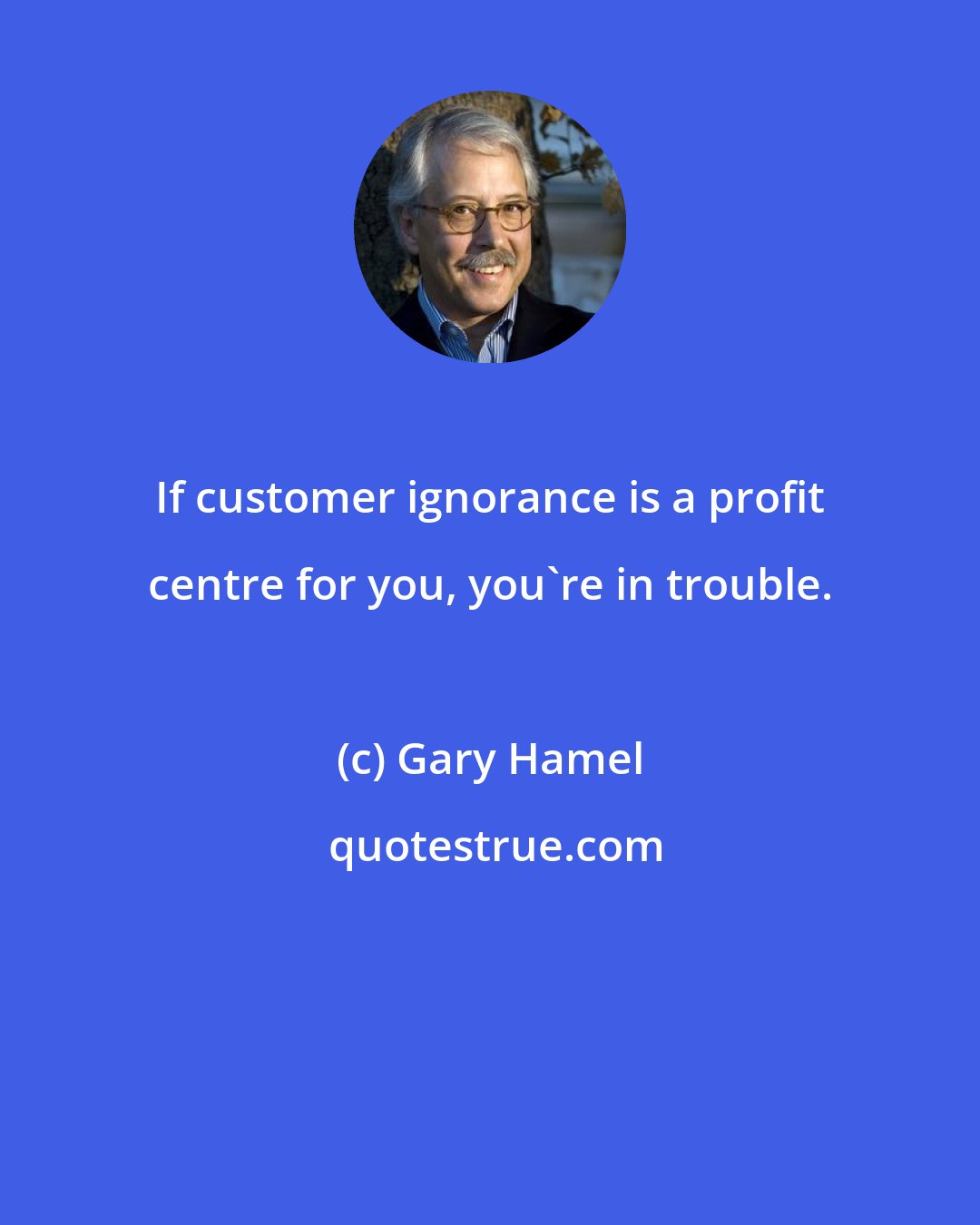 Gary Hamel: If customer ignorance is a profit centre for you, you're in trouble.