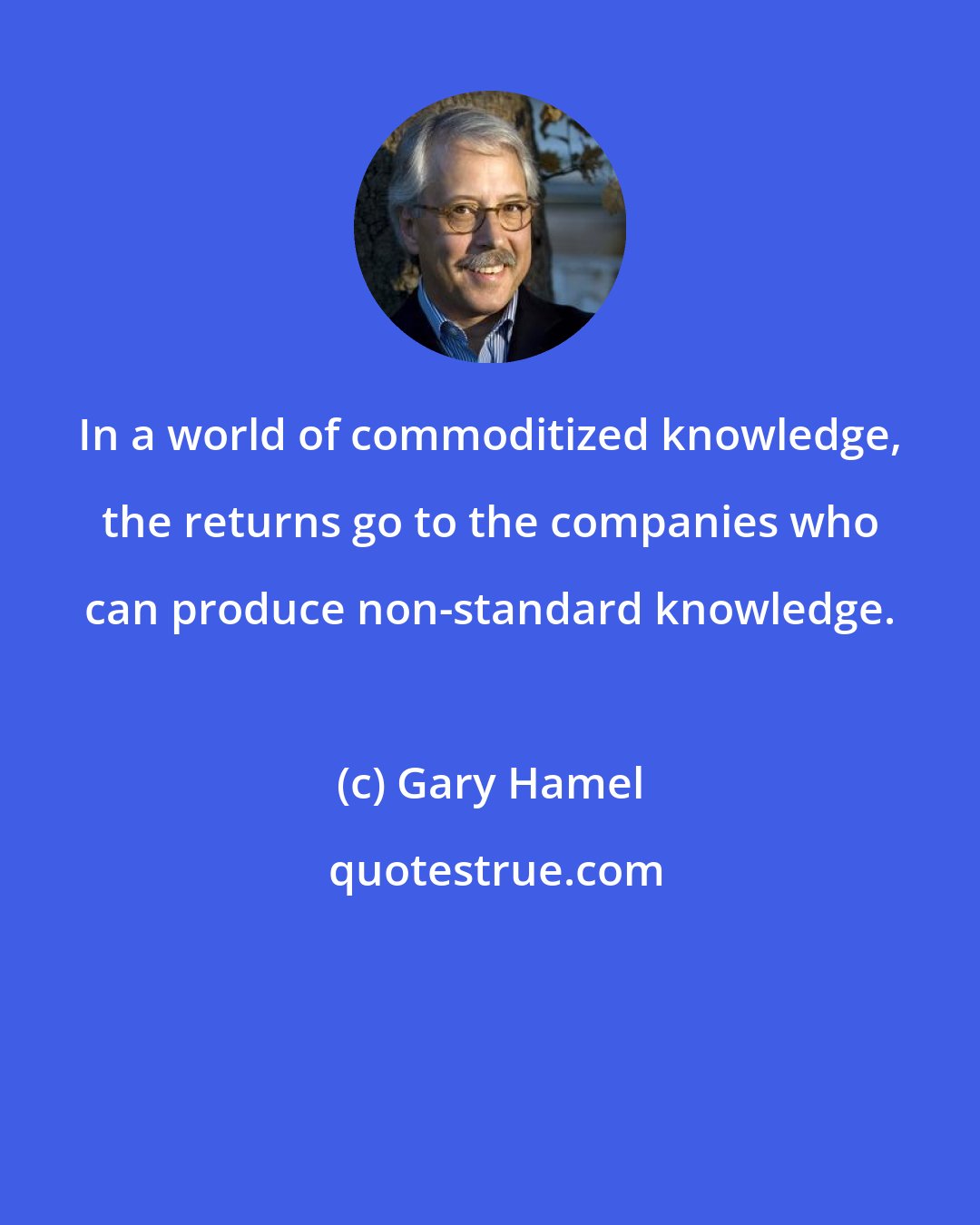 Gary Hamel: In a world of commoditized knowledge, the returns go to the companies who can produce non-standard knowledge.